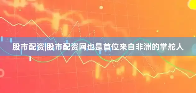 股市配资|股市配资网也是首位来自非洲的掌舵人