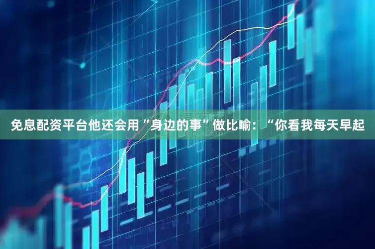 免息配资平台他还会用“身边的事”做比喻：“你看我每天早起