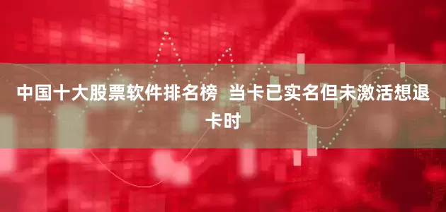中国十大股票软件排名榜  当卡已实名但未激活想退卡时