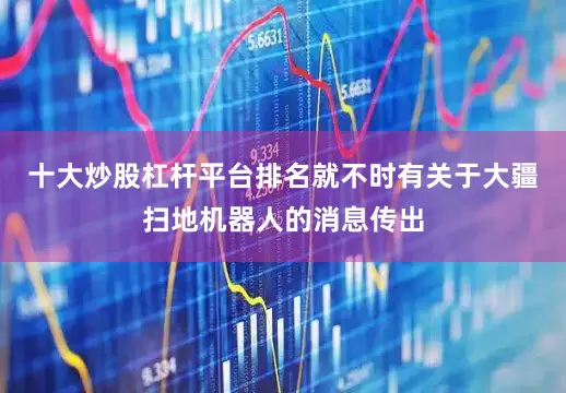 十大炒股杠杆平台排名就不时有关于大疆扫地机器人的消息传出