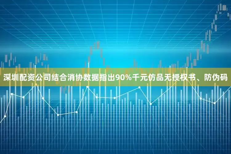 深圳配资公司结合消协数据指出90%千元仿品无授权书、防伪码