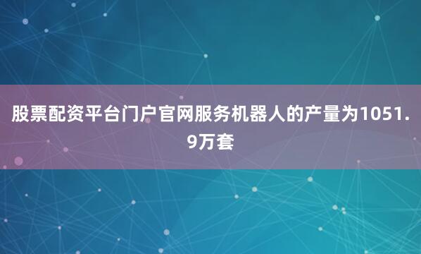 股票配资平台门户官网服务机器人的产量为1051.9万套