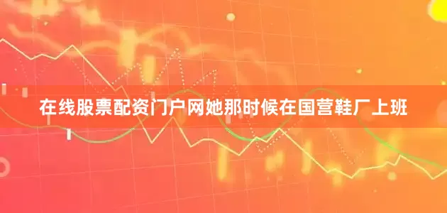 在线股票配资门户网她那时候在国营鞋厂上班