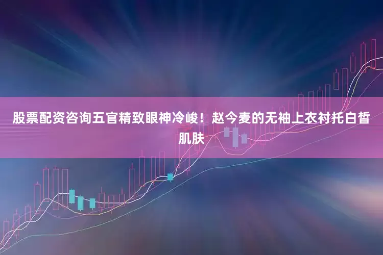 股票配资咨询五官精致眼神冷峻！赵今麦的无袖上衣衬托白皙肌肤